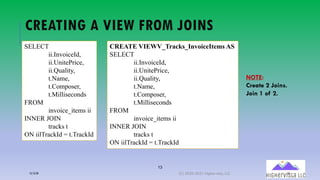 13
CREATING A VIEW FROM JOINS
SELECT
ii.InvoiceId,
ii.UnitePrice,
ii.Quality,
t.Name,
t.Composer,
t.Milliseconds
FROM
invoice_items ii
INNER JOIN
tracks t
ON iilTrackId = t.TrackId
CREATE VIEWV_Tracks_InvoiceItems AS
SELECT
ii.InvoiceId,
ii.UnitePrice,
ii.Quality,
t.Name,
t.Composer,
t.Milliseconds
FROM
invoice_items ii
INNER JOIN
tracks t
ON iilTrackId = t.TrackId
NOTE:
Create 2 Joins.
Join 1 of 2.
12/12/20 (C) 2020-2021 Highervista, LLC 13
 