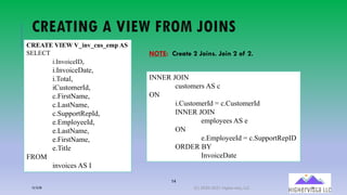 14
CREATING A VIEW FROM JOINS
CREATE VIEW V_inv_cus_emp AS
SELECT
i.InvoiceID,
i.InvoiceDate,
i.Total,
iCustomerId,
c.FirstName,
c.LastName,
c.SupportRepId,
e.EmployeeId,
e.LastName,
e.FirstName,
e.Title
FROM
invoices AS I
INNER JOIN
customers AS c
ON
i.CustomerId = c.CustomerId
INNER JOIN
employees AS e
ON
e.EmployeeId = c.SupportRepID
ORDER BY
InvoiceDate
NOTE: Create 2 Joins. Join 2 of 2.
12/12/20 (C) 2020-2021 Highervista, LLC 14
 