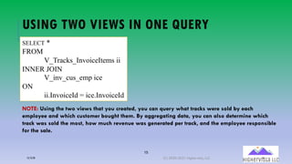 15
USING TWO VIEWS IN ONE QUERY
SELECT *
FROM
V_Tracks_InvoiceItems ii
INNER JOIN
V_inv_cus_emp ice
ON
ii.InvoiceId = ice.InvoiceId
NOTE: Using the two views that you created, you can query what tracks were sold by each
employee and which customer bought them. By aggregating data, you can also determine which
track was sold the most, how much revenue was generated per track, and the employee responsible
for the sale.
12/12/20 (C) 2020-2021 Highervista, LLC 15
 