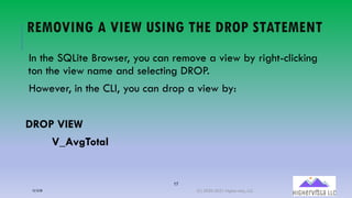 17
REMOVING A VIEW USING THE DROP STATEMENT
In the SQLite Browser, you can remove a view by right-clicking
ton the view name and selecting DROP.
However, in the CLI, you can drop a view by:
DROP VIEW
V_AvgTotal
12/12/20 (C) 2020-2021 Highervista, LLC 17
 