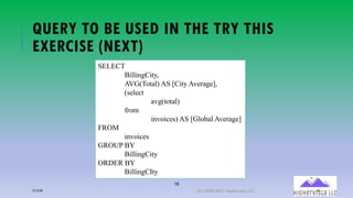 18
QUERY TO BE USED IN THE TRY THIS
EXERCISE (NEXT)
SELECT
BillingCity,
AVG(Total) AS [City Average],
(select
avg(total)
from
invoices) AS [Global Average]
FROM
invoices
GROUP BY
BillingCity
ORDER BY
BillingCIty
12/12/20 (C) 2020-2021 Highervista, LLC 18
 