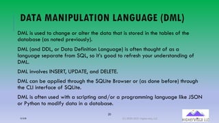 20
DATA MANIPULATION LANGUAGE (DML)
DML is used to change or alter the data that is stored in the tables of the
database (as noted previously).
DML (and DDL, or Data Definition Language) is often thought of as a
language separate from SQL, so it’s good to refresh your understanding of
DML.
DML involves INSERT, UPDATE, and DELETE.
DML can be applied through the SQLite Browser or (as done before) through
the CLI interface of SQLite.
DML is often used with a scripting and/or a programming language like JSON
or Python to modify data in a database.
12/12/20 (C) 2020-2021 Highervista, LLC 20
 