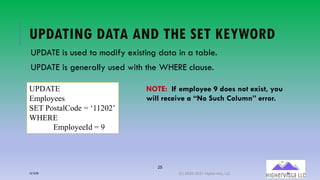 25
UPDATING DATA AND THE SET KEYWORD
UPDATE is used to modify existing data in a table.
UPDATE is generally used with the WHERE clause.
UPDATE
Employees
SET PostalCode = ‘11202’
WHERE
EmployeeId = 9
NOTE: If employee 9 does not exist, you
will receive a “No Such Column” error.
12/12/20 (C) 2020-2021 Highervista, LLC 25
 