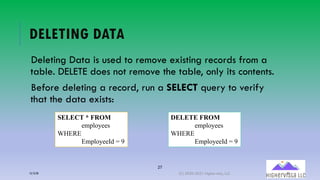 27
DELETING DATA
Deleting Data is used to remove existing records from a
table. DELETE does not remove the table, only its contents.
Before deleting a record, run a SELECT query to verify
that the data exists:
SELECT * FROM
employees
WHERE
EmployeeId = 9
DELETE FROM
employees
WHERE
EmployeeId = 9
12/12/20 (C) 2020-2021 Highervista, LLC 27
 