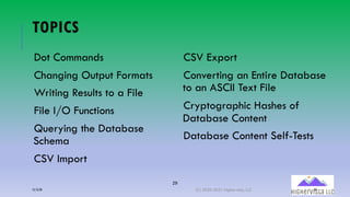 29
TOPICS
Dot Commands
Changing Output Formats
Writing Results to a File
File I/O Functions
Querying the Database
Schema
CSV Import
CSV Export
Converting an Entire Database
to an ASCII Text File
Cryptographic Hashes of
Database Content
Database Content Self-Tests
12/12/20 (C) 2020-2021 Highervista, LLC 29
 