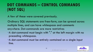 31
DOT COMMANDS – CONTROL COMMANDS
(NOT SQL)
A few of these were covered previously.
Ordinary SQL statements are free-form, can be spread across
multiple lines, and can have whitespace and comments
anywhere. Dot-commands are more restrictive:
­A dot-command must begin with "." at the left margin with no
preceding whitespace.
­A dot-command must be entirely contained on a single input
line.
12/12/20 (C) 2020-2021 Highervista, LLC 31
 