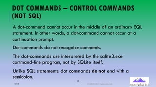 32
DOT COMMANDS – CONTROL COMMANDS
(NOT SQL)
A dot-command cannot occur in the middle of an ordinary SQL
statement. In other words, a dot-command cannot occur at a
continuation prompt.
Dot-commands do not recognize comments.
The dot-commands are interpreted by the sqlite3.exe
command-line program, not by SQLite itself.
Unlike SQL statements, dot commands do not end with a
semicolon.
12/12/20 (C) 2020-2021 Highervista, LLC 32
 
