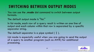 35
SWITCHING BETWEEN OUTPUT MODES
You can use the .mode dot command to switch between output
formats.
The default output mode is "list."
In list mode, each row of a query result is written on one line of
output and each column within that row is separated by a specific
separator string.
The default separator is a pipe symbol ( | ).
List mode is especially useful when you are going to send the output
of a query to another program (such as AWK) for additional
processing.
12/12/20 (C) 2020-2021 Highervista, LLC 35
 