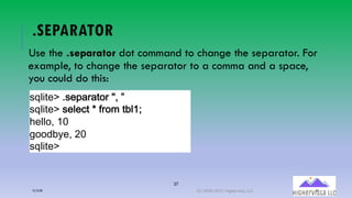 37
.SEPARATOR
Use the .separator dot command to change the separator. For
example, to change the separator to a comma and a space,
you could do this:
!"#$%&'()!&:;0;%+0(<=(>
!"#$%&'(!&#&-%(.(/0+*(%1#23
4&##+=(26
7++,18&=(96
!"#$%&'
12/12/20 (C) 2020-2021 Highervista, LLC 37
 