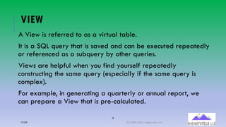 4
VIEW
A View is referred to as a virtual table.
It is a SQL query that is saved and can be executed repeatedly
or referenced as a subquery by other queries.
Views are helpful when you find yourself repeatedly
constructing the same query (especially if the same query is
complex).
For example, in generating a quarterly or annual report, we
can prepare a View that is pre-calculated.
12/12/20 (C) 2020-2021 Highervista, LLC 4
 