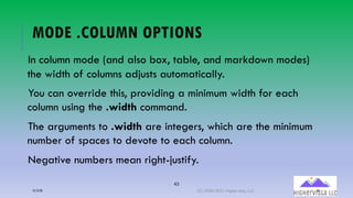 43
MODE .COLUMN OPTIONS
In column mode (and also box, table, and markdown modes)
the width of columns adjusts automatically.
You can override this, providing a minimum width for each
column using the .width command.
The arguments to .width are integers, which are the minimum
number of spaces to devote to each column.
Negative numbers mean right-justify.
12/12/20 (C) 2020-2021 Highervista, LLC 43
 