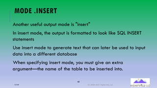 46
MODE .INSERT
Another useful output mode is "insert"
In insert mode, the output is formatted to look like SQL INSERT
statements
Use insert mode to generate text that can later be used to input
data into a different database
When specifying insert mode, you must give an extra
argument—the name of the table to be inserted into.
12/12/20 (C) 2020-2021 Highervista, LLC 46
 