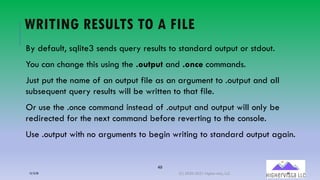 49
WRITING RESULTS TO A FILE
By default, sqlite3 sends query results to standard output or stdout.
You can change this using the .output and .once commands.
Just put the name of an output file as an argument to .output and all
subsequent query results will be written to that file.
Or use the .once command instead of .output and output will only be
redirected for the next command before reverting to the console.
Use .output with no arguments to begin writing to standard output again.
12/12/20 (C) 2020-2021 Highervista, LLC 49
 