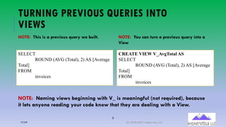 5
TURNING PREVIOUS QUERIES INTO
VIEWS
SELECT
ROUND (AVG (Total), 2) AS [Average
Total]
FROM
invoices
NOTE: This is a previous query we built. NOTE: You can turn a previous query into a
View
CREATE VIEW V_AvgTotal AS
SELECT
ROUND (AVG (Total), 2) AS [Average
Total]
FROM
invoices
NOTE: Naming views beginning with V_ is meaningful (not required), because
it lets anyone reading your code know that they are dealing with a View.
12/12/20 (C) 2020-2021 Highervista, LLC 5
 