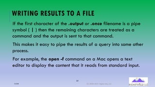 51
WRITING RESULTS TO A FILE
If the first character of the .output or .once filename is a pipe
symbol ( | ) then the remaining characters are treated as a
command and the output is sent to that command.
This makes it easy to pipe the results of a query into some other
process.
For example, the open -f command on a Mac opens a text
editor to display the content that it reads from standard input.
12/12/20 (C) 2020-2021 Highervista, LLC 51
 