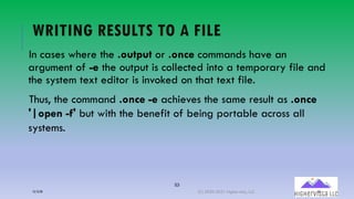 53
WRITING RESULTS TO A FILE
In cases where the .output or .once commands have an
argument of -e the output is collected into a temporary file and
the system text editor is invoked on that text file.
Thus, the command .once -e achieves the same result as .once
'|open -f' but with the benefit of being portable across all
systems.
12/12/20 (C) 2020-2021 Highervista, LLC 53
 