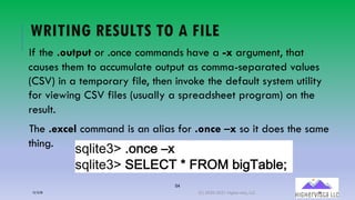 54
WRITING RESULTS TO A FILE
If the .output or .once commands have a -x argument, that
causes them to accumulate output as comma-separated values
(CSV) in a temporary file, then invoke the default system utility
for viewing CSV files (usually a spreadsheet program) on the
result.
The .excel command is an alias for .once –x so it does the same
thing.
!"#$%&='()+>.&(LM
!"#$%&='(BCDCEF(/(GHIJ(2$:FK2#&4
12/12/20 (C) 2020-2021 Highervista, LLC 54
 