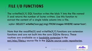 58
FILE I/O FUNCTIONS
The writefile(X,Y) SQL function writes the blob Y into the file named
X and returns the number of bytes written. Use this function to
extract the content of a single table column into a file.
Note that the readfile(X) and writefile(X,Y) functions are extension
functions and are not built into the core SQLite library. These
routines are available as a loadable extension in the
ext/misc/fileio.c source file in the SQLite source code repositories.
!"#$%&'()*+*,-(./$%&0$#&12$34567892:$;9<(=>?@($;A9&!(BC*>*(5A;&D2$3452E
12/12/20 (C) 2020-2021 Highervista, LLC 58
 