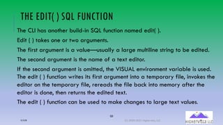 59
THE EDIT( ) SQL FUNCTION
The CLI has another build-in SQL function named edit( ).
Edit ( ) takes one or two arguments.
The first argument is a value—usually a large multiline string to be edited.
The second argument is the name of a text editor.
If the second argument is omitted, the VISUAL environment variable is used.
The edit ( ) function writes its first argument into a temporary file, invokes the
editor on the temporary file, rereads the file back into memory after the
editor is done, then returns the edited text.
The edit ( ) function can be used to make changes to large text values.
12/12/20 (C) 2020-2021 Highervista, LLC 59
 
