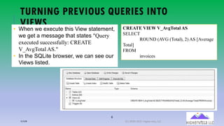 6
TURNING PREVIOUS QUERIES INTO
VIEWS• When we execute this View statement,
we get a message that states "Query
executed successfully: CREATE
V_AvgTotal AS."
• In the SQLite browser, we can see our
Views listed.
CREATE VIEW V_AvgTotal AS
SELECT
ROUND (AVG (Total), 2) AS [Average
Total]
FROM
invoices
12/12/20 (C) 2020-2021 Highervista, LLC 6
 