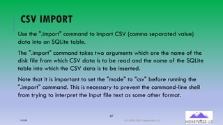 67
CSV IMPORT
Use the ".import" command to import CSV (comma separated value)
data into an SQLite table.
The ".import" command takes two arguments which are the name of the
disk file from which CSV data is to be read and the name of the SQLite
table into which the CSV data is to be inserted.
Note that it is important to set the "mode" to "csv" before running the
".import" command. This is necessary to prevent the command-line shell
from trying to interpret the input file text as some other format.
12/12/20 (C) 2020-2021 Highervista, LLC 67
 