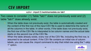 68
CSV IMPORT
!"#$%&'()$*+,-%(./01,-20!,*&34%4)5!6 %478
Two cases to consider: (1) Table "tab1" does not previously exist and (2)
table "tab1" does already exist.
1. When the table does not previously exist, the table is automatically created and
the content of the first row of the input CSV file is used to determine the name of
all the columns in the table. In other words, if the table does not previously exist,
the first row of the CSV file is interpreted to be column names and the actual data
starts on the second row of the CSV file.
2. When the table already exists, every row of the CSV file, including the first row, is
assumed to be actual content. If the CSV file contains an initial row of column
labels, you can cause the .import command to skip that initial row using the "--skip
1" option.
12/12/20 (C) 2020-2021 Highervista, LLC 68
 