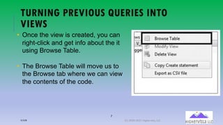 7
TURNING PREVIOUS QUERIES INTO
VIEWS
• Once the view is created, you can
right-click and get info about the it
using Browse Table.
• The Browse Table will move us to
the Browse tab where we can view
the contents of the code.
12/12/20 (C) 2020-2021 Highervista, LLC 7
 
