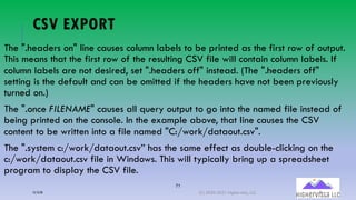 71
CSV EXPORT
The ".headers on" line causes column labels to be printed as the first row of output.
This means that the first row of the resulting CSV file will contain column labels. If
column labels are not desired, set ".headers off" instead. (The ".headers off"
setting is the default and can be omitted if the headers have not been previously
turned on.)
The ".once FILENAME" causes all query output to go into the named file instead of
being printed on the console. In the example above, that line causes the CSV
content to be written into a file named "C:/work/dataout.csv".
The ".system c:/work/dataout.csv” has the same effect as double-clicking on the
c:/work/dataout.csv file in Windows. This will typically bring up a spreadsheet
program to display the CSV file.
12/12/20 (C) 2020-2021 Highervista, LLC 71
 
