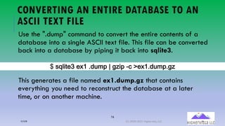74
CONVERTING AN ENTIRE DATABASE TO AN
ASCII TEXT FILE
Use the ".dump" command to convert the entire contents of a
database into a single ASCII text file. This file can be converted
back into a database by piping it back into sqlite3.
This generates a file named ex1.dump.gz that contains
everything you need to reconstruct the database at a later
time, or on another machine.
B(!"#$%&C(&A2(),?*:(5(7D$: E-('&A2),?*:)7D
12/12/20 (C) 2020-2021 Highervista, LLC 74
 
