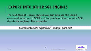 76
EXPORT INTO OTHER SQL ENGINES
The text format is pure SQL so you can also use the .dump
command to export a SQLite database into other popular SQL
database engines. For example:
B(-0&;%&,1 &A9B(!"#$%&C(&A2(),?*:(5(:!"# &A9
12/12/20 (C) 2020-2021 Highervista, LLC 76
 