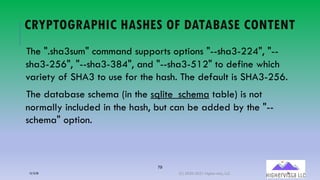 79
CRYPTOGRAPHIC HASHES OF DATABASE CONTENT
The ".sha3sum" command supports options "--sha3-224", "--
sha3-256", "--sha3-384", and "--sha3-512" to define which
variety of SHA3 to use for the hash. The default is SHA3-256.
The database schema (in the sqlite_schema table) is not
normally included in the hash, but can be added by the "--
schema" option.
12/12/20 (C) 2020-2021 Highervista, LLC 79
 