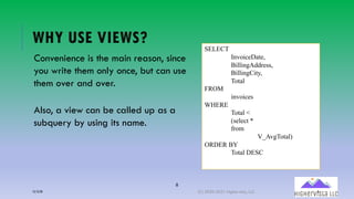 8
WHY USE VIEWS?
Convenience is the main reason, since
you write them only once, but can use
them over and over.
Also, a view can be called up as a
subquery by using its name.
SELECT
InvoiceDate,
BillingAddress,
BillingCity,
Total
FROM
invoices
WHERE
Total <
(select *
from
V_AvgTotal)
ORDER BY
Total DESC
12/12/20 (C) 2020-2021 Highervista, LLC 8
 