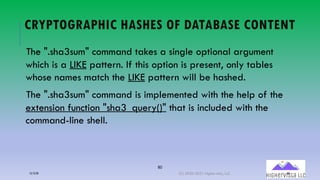 80
CRYPTOGRAPHIC HASHES OF DATABASE CONTENT
The ".sha3sum" command takes a single optional argument
which is a LIKE pattern. If this option is present, only tables
whose names match the LIKE pattern will be hashed.
The ".sha3sum" command is implemented with the help of the
extension function "sha3_query()" that is included with the
command-line shell.
12/12/20 (C) 2020-2021 Highervista, LLC 80
 