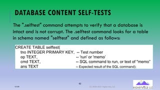 82
DATABASE CONTENT SELF-TESTS
The ".selftest" command attempts to verify that a database is
intact and is not corrupt. The .selftest command looks for a table
in schema named "selftest" and defined as follows:
,>*K-*(-KL+*(! %&!%1((
%54 RS-*T*>(U>R@K>V(W*V:((XX -&!%(5Y;G&/
48(-*Z-:(((((((((((((((((((((((((((((((((((XX 2/Y52(4/(2;&;4[((
3; -*Z-:((((((((((((((((((((((((((((((((XX )]+(34;;A5(%4(/Y5:(4/(%&Q%(40(^;&;4_
A5! -*Z-((((((((((((((((((((((((((((((((((66 L@M&/%&,(2&!N#%(+1(%:&(OPQ(/+**-8,R4
12/12/20 (C) 2020-2021 Highervista, LLC 82
 