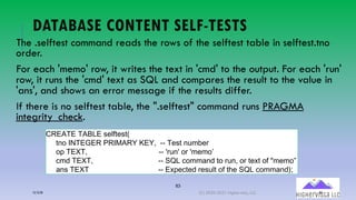 83
DATABASE CONTENT SELF-TESTS
The .selftest command reads the rows of the selftest table in selftest.tno
order.
For each 'memo' row, it writes the text in 'cmd' to the output. For each 'run'
row, it runs the 'cmd' text as SQL and compares the result to the value in
'ans', and shows an error message if the results differ.
If there is no selftest table, the ".selftest" command runs PRAGMA
integrity_check.
STLUVL(VUWQL(!%&!%X((
%8+ YZVL[LT(TY]UT^(_L^`((66 V&!%(8N*.&2
+M(VLaV`(((((((((((((((((((((((((((((((((((66 b2N8b(+2(b*&*+c((
/*, VLaV`((((((((((((((((((((((((((((((((66 OPQ(/+**-8,(%+(2N8`(+2(%&@%(+1(d*&*+e
-8! VLaV((((((((((((((((((((((((((((((((((66 L@M&/%&,(2&!N#%(+1(%:&(OPQ(/+**-8,R4
12/12/20 (C) 2020-2021 Highervista, LLC 83
 