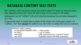 84
DATABASE CONTENT SELF-TESTS
The ".selftest --init" command creates the selftest table if it does not already exists,
then appends entries that check the SHA3 hash of the content of all tables.
Subsequent runs of ".selftest" will verify that the database has not been changed in
any way.
To generates tests to verify that a subset of the tables are unchanged, simply run
".selftest --init" then DELETE the selftest rows that refer to tables that are not constant.
STLUVL(VUWQL(!%&!%X((
%8+ YZVL[LT(TY]UT^(_L^`((66 V&!%(8N*.&2
+M(VLaV`(((((((((((((((((((((((((((((((((((66 b2N8b(+2(b*&*+c((
/*, VLaV`((((((((((((((((((((((((((((((((66 OPQ(/+**-8,(%+(2N8`(+2(%&@%(+1(d*&*+e
-8! VLaV((((((((((((((((((((((((((((((((((66 L@M&/%&,(2&!N#%(+1(%:&(OPQ(/+**-8,R4
12/12/20 (C) 2020-2021 Highervista, LLC 84
 
