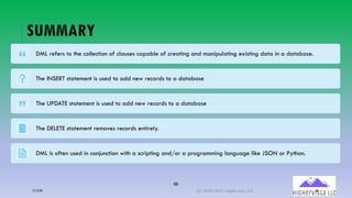 86
SUMMARY
DML refers to the collection of clauses capable of creating and manipulating existing data in a database.
The INSERT statement is used to add new records to a database
The UPDATE statement is used to add new records to a database
The DELETE statement removes records entirely.
DML is often used in conjunction with a scripting and/or a programming language like JSON or Python.
12/12/20 (C) 2020-2021 Highervista, LLC 86
 