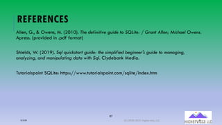 87
REFERENCES
Allen, G., & Owens, M. (2010). The definitive guide to SQLite: / Grant Allen; Michael Owens.
Apress. (provided in .pdf format)
Shields, W. (2019). Sql quickstart guide: the simplified beginner's guide to managing,
analyzing, and manipulating data with Sql. Clydebank Media.
Tutorialspoint SQLite: https://www.tutorialspoint.com/sqlite/index.htm
12/12/20 (C) 2020-2021 Highervista, LLC 87
 