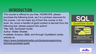90
INTRODUCTION
This course is offered to you free. HOWEVER, please
purchase the following book, as it is a primary resource for
this course. I do not make any $ from this course or this
book. So, since a handful of good content is derived from the
following text, please support this author!
Title: SQL Quickstart Guide
Author: Walter Shields
Available: Amazon, B&N, and through ClydeBank media
website at:
https://www.clydebankmedia.com/books/programming-
tech/sql-quickstart-guide
 
