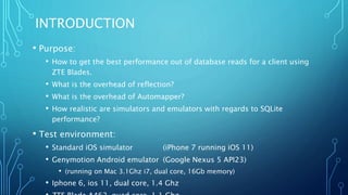 INTRODUCTION
• Purpose:
• How to get the best performance out of database reads for a client using
ZTE Blades.
• What is the overhead of reflection?
• What is the overhead of Automapper?
• How realistic are simulators and emulators with regards to SQLite
performance?
• Test environment:
• Standard iOS simulator (iPhone 7 running iOS 11)
• Genymotion Android emulator (Google Nexus 5 API23)
• (running on Mac 3.1Ghz i7, dual core, 16Gb memory)
• Iphone 6, ios 11, dual core, 1.4 Ghz
 