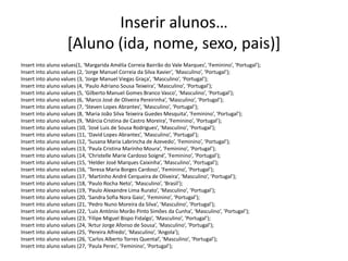 Inserir alunos…
[Aluno (ida, nome, sexo, pais)]
Insert into aluno values(1, ‘Margarida Amélia Correia Bairrão do Vale Marques’, ‘Feminino’, ‘Portugal’);
Insert into aluno values (2, ‘Jorge Manuel Correia da Silva Xavier’, ‘Masculino’, ‘Portugal’);
Insert into aluno values (3, ‘Jorge Manuel Viegas Graça’, ‘Masculino’, ‘Portugal’);
Insert into aluno values (4, ‘Paulo Adriano Sousa Teixeira’, ‘Masculino’, ‘Portugal’);
Insert into aluno values (5, ‘Gilberto Manuel Gomes Branco Vasco’, ‘Masculino’, ‘Portugal’);
Insert into aluno values (6, ‘Marco José de Oliveira Pereirinha’, ‘Masculino’, ‘Portugal’);
Insert into aluno values (7, ‘Steven Lopes Abrantes’, ‘Masculino’, ‘Portugal’);
Insert into aluno values (8, ‘Maria João Silva Teixeira Guedes Mesquita’, ‘Feminino’, ‘Portugal’);
Insert into aluno values (9, ‘Márcia Cristina de Castro Moreira’, ‘Feminino’, ‘Portugal’);
Insert into aluno values (10, ‘José Luis de Sousa Rodrigues’, ‘Masculino’, ‘Portugal’);
Insert into aluno values (11, ‘David Lopes Abrantes’, ‘Masculino’, ‘Portugal’);
Insert into aluno values (12, ‘Susana Maria Labrincha de Azevedo’, ‘Feminino’, ‘Portugal’);
Insert into aluno values (13, ‘Paula Cristina Marinho Moura’, ‘Feminino’, ‘Portugal’);
Insert into aluno values (14, ‘Christelle Marie Cardoso Soigné’, ‘Feminino’, ‘Portugal’);
Insert into aluno values (15, ‘Helder José Marques Caixinha’, ‘Masculino’, ‘Portugal’);
Insert into aluno values (16, ‘Teresa Maria Borges Cardoso’, ‘Feminino’, ‘Portugal’);
Insert into aluno values (17, ‘Martinho André Cerqueira de Oliveira’, ‘Masculino’, ‘Portugal’);
Insert into aluno values (18, ‘Paulo Rocha Neto’, ‘Masculino’, ‘Brasil’);
Insert into aluno values (19, ‘Paulo Alexandre Lima Rurato’, ‘Masculino’, ‘Portugal’);
Insert into aluno values (20, ‘Sandra Sofia Nora Gaio’, ‘Feminino’, ‘Portugal’);
Insert into aluno values (21, ‘Pedro Nuno Moreira da Silva’, ‘Masculino’, ‘Portugal’);
Insert into aluno values (22, ‘Luis António Morão Pinto Simões da Cunha’, ‘Masculino’, ‘Portugal’);
Insert into aluno values (23, ‘Filipe Miguel Bispo Fidalgo’, ‘Masculino’, ‘Portugal’);
Insert into aluno values (24, ‘Artur Jorge Afonso de Sousa’, ‘Masculino’, ‘Portugal’);
Insert into aluno values (25, ‘Pereira Alfredo’, ‘Masculino’, ‘Angola’);
Insert into aluno values (26, ‘Carlos Alberto Torres Quental’, ‘Masculino’, ‘Portugal’);
Insert into aluno values (27, ‘Paula Peres’, ‘Feminino’, ‘Portugal’);
Luís Borges Gouveia, lmbg@ufp.edu.pt
 