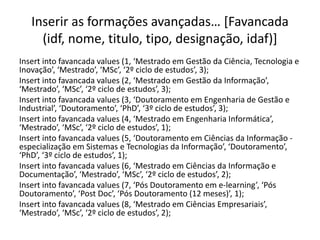 Inserir as formações avançadas… [Favancada
(idf, nome, titulo, tipo, designação, idaf)]
Insert into favancada values (1, ‘Mestrado em Gestão da Ciência, Tecnologia e
Inovação’, ‘Mestrado’, ‘MSc’, ‘2º ciclo de estudos’, 3);
Insert into favancada values (2, ‘Mestrado em Gestão da Informação’,
‘Mestrado’, ‘MSc’, ‘2º ciclo de estudos’, 3);
Insert into favancada values (3, ‘Doutoramento em Engenharia de Gestão e
Industrial’, ‘Doutoramento’, ‘PhD’, ‘3º ciclo de estudos’, 3);
Insert into favancada values (4, ‘Mestrado em Engenharia Informática’,
‘Mestrado’, ‘MSc’, ‘2º ciclo de estudos’, 1);
Insert into favancada values (5, ‘Doutoramento em Ciências da Informação -
especialização em Sistemas e Tecnologias da Informação’, ‘Doutoramento’,
‘PhD’, ‘3º ciclo de estudos’, 1);
Insert into favancada values (6, ‘Mestrado em Ciências da Informação e
Documentação’, ‘Mestrado’, ‘MSc’, ‘2º ciclo de estudos’, 2);
Insert into favancada values (7, ‘Pós Doutoramento em e-learning’, ‘Pós
Doutoramento’, ‘Post Doc’, ‘Pós Doutoramento (12 meses)’, 1);
Insert into favancada values (8, ‘Mestrado em Ciências Empresariais’,
‘Mestrado’, ‘MSc’, ‘2º ciclo de estudos’, 2);
Luís Borges Gouveia, lmbg@ufp.edu.pt
 