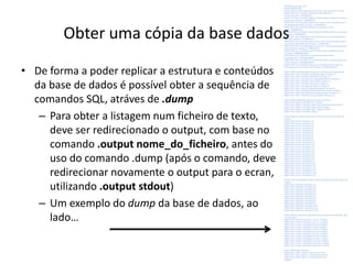 Obter uma cópia da base dados
• De forma a poder replicar a estrutura e conteúdos
da base de dados é possível obter a sequência de
comandos SQL, atráves de .dump
– Para obter a listagem num ficheiro de texto,
deve ser redirecionado o output, com base no
comando .output nome_do_ficheiro, antes do
uso do comando .dump (após o comando, deve
redirecionar novamente o output para o ecran,
utilizando .output stdout)
– Um exemplo do dump da base de dados, ao
lado…
PRAGMA foreign_keys=OFF;
BEGIN TRANSACTION;
CREATE TABLE livro(idlinteger primary key, titulo text, lingua text, isbn text);
INSERT INTO "livro" VALUES(1,'Sistemas de Informa‡Æo para
GestÆo','Portuguˆs','9728589433');
INSERT INTO "livro" VALUES(2,'Cidades e RegiäesDigitais: impacte nas cidadese
nas pessoas','Portuguˆs','9728830033');
INSERT INTO "livro" VALUES(3,'Inform tica e Competˆncias Tecnol¢gicas para a
Sociedade daInforma‡Æo','Portuguˆs','9728830041');
INSERT INTO "livro" VALUES(4,'Readings in Information Society
','Inglˆs','9728830149');
INSERT INTO "livro" VALUES(5,'Sociedade da Informa‡Æo: balan‡o e implica‡äes
','Portuguˆs','9728830181');
INSERT INTO "livro" VALUES(6,'O local e-government: a governa‡Æo digitalna
autarquia','Portuguˆs','9728589417');
INSERT INTO "livro" VALUES(7,'Inform tica e Competˆncias Tecnol¢gicas para a
Sociedade daInforma‡Æo 2ed','Portuguˆs','9728830300');
INSERT INTO "livro" VALUES(8,'Neg¢cio Electr¢nico - conceitose perspectivasde
desenvolvimento','Portuguˆs','972858962X');
INSERT INTO "livro" VALUES(9,'GestÆo da Informa‡Æo na Biblioteca Escolar
','Portuguˆs','9789899533004');
INSERT INTO "livro" VALUES(10,'A virtual environment to share
knowledge','Inglˆs','9783639129861');
INSERT INTO "livro" VALUES(11,'Ciˆncia da Informa‡Æo: contributos para o seu
estudo','Portuguˆs','9789896430900');
INSERT INTO "livro" VALUES(12,'Repensar a Sociedadeda Informa‡Æo e do
Conhecimento no In¡cio do S‚culo XXI','Portuguˆs','9789726186953');
CREATE TABLE autor(ida integer primary key, nome text, nacionalidadetext);
INSERT INTO "autor" VALUES(1,'Luis Borges Gouveia','Portuguˆs');
INSERT INTO "autor" VALUES(2,'JoÆo Ranito','Portuguˆs');
INSERT INTO "autor" VALUES(3,'Nuno MagalhÆesRibeiro','Portuguˆs');
INSERT INTO "autor" VALUES(4,'Paulo Rurato','Portuguˆs');
INSERT INTO "autor" VALUES(5,'Sofia Gaio','Portuguˆs');
INSERT INTO "autor" VALUES(6,'Rui Moreira','Portuguˆs');
INSERT INTO "autor" VALUES(7,'Margarida BairrÆo','Portuguˆs');
INSERT INTO "autor" VALUES(8,'Judite Gon‡alves de Freitas','Portuguˆs');
INSERT INTO "autor" VALUES(9,'Ant¢nio Borges Regedor','Portuguˆs');
INSERT INTO "autor" VALUES(10,'Jos‚ Dias Coelho','Portuguˆs');
CREATE TABLE editora(ide integer primary key, nome text);
INSERT INTO "editora" VALUES(1,'SPI - Principia');
INSERT INTO "editora" VALUES(2,'Edi‡äes UniversidadeFernando Pessoa');
INSERT INTO "editora" VALUES(3,'Edi‡äes GestKnowing');
INSERT INTO "editora" VALUES(4,'VDM - Verlag Dr. Muller');
INSERT INTO "editora" VALUES(5,'S¡labo');
CREATE TABLE escrito(esc integer primary key autoincrement,idl integer, ida
integer);
INSERT INTO "escrito" VALUES(1,1,1);
INSERT INTO "escrito" VALUES(2,1,2);
INSERT INTO "escrito" VALUES(3,2,1);
INSERT INTO "escrito" VALUES(4,3,3);
INSERT INTO "escrito" VALUES(5,3,1);
INSERT INTO "escrito" VALUES(6,3,4);
INSERT INTO "escrito" VALUES(7,4,1);
INSERT INTO "escrito" VALUES(8,4,5);
INSERT INTO "escrito" VALUES(9,5,1);
INSERT INTO "escrito" VALUES(10,5,5);
INSERT INTO "escrito" VALUES(11,6,1);
INSERT INTO "escrito" VALUES(12,7,3);
INSERT INTO "escrito" VALUES(13,7,1);
INSERT INTO "escrito" VALUES(14,7,4);
INSERT INTO "escrito" VALUES(15,7,6);
INSERT INTO "escrito" VALUES(16,8,1);
INSERT INTO "escrito" VALUES(17,9,7);
INSERT INTO "escrito" VALUES(18,9,1);
INSERT INTO "escrito" VALUES(19,10,1);
INSERT INTO "escrito" VALUES(20,11,8);
INSERT INTO "escrito" VALUES(21,11,1);
INSERT INTO "escrito" VALUES(22,11,9);
INSERT INTO "escrito" VALUES(23,12,10);
INSERT INTO "escrito" VALUES(24,12,1);
CREATE TABLE publicado(pubinteger primary key autoincrement,idl integer, ide
integer);
INSERT INTO "publicado"VALUES(1,1,1);
INSERT INTO "publicado"VALUES(2,2,2);
INSERT INTO "publicado"VALUES(3,3,2);
INSERT INTO "publicado"VALUES(4,4,2);
INSERT INTO "publicado"VALUES(5,5,2);
INSERT INTO "publicado"VALUES(6,6,1);
INSERT INTO "publicado"VALUES(7,7,2);
INSERT INTO "publicado"VALUES(8,8,1);
INSERT INTO "publicado"VALUES(9,9,3);
INSERT INTO "publicado"VALUES(10,10,4);
INSERT INTO "publicado"VALUES(11,11,2);
INSERT INTO "publicado"VALUES(12,12,5);
CREATE TABLE compra(cmp integer primary key autoincrement,idl integer, valor
real, data date);
INSERT INTO "compra" VALUES(1,1,15.0,'jan 12 2004');
INSERT INTO "compra" VALUES(2,2,12.0,'set 11 2003');
INSERT INTO "compra" VALUES(3,3,10.0,'out 20 2003');
INSERT INTO "compra" VALUES(4,4,7.0,'apr 20 2004');
INSERT INTO "compra" VALUES(5,5,14.0,'jun 15 2004');
INSERT INTO "compra" VALUES(6,6,15.0,'dez 12 2004');
INSERT INTO "compra" VALUES(7,7,10.0,'out 26 2003');
INSERT INTO "compra" VALUES(8,8,15.0,'dez 10 2006');
INSERT INTO "compra" VALUES(9,9,15.0,'mar 10 2007');
INSERT INTO "compra" VALUES(10,10,75.0,'fev 5 2009');
INSERT INTO "compra" VALUES(11,11,10.0,'jun 18 2012');
INSERT INTO "compra" VALUES(12,12,24.0,'set 10 2012');
DELETE FROM sqlite_sequence;
INSERT INTO "sqlite_sequence"VALUES('escrito',24);
INSERT INTO "sqlite_sequence"VALUES('publicado',12);
INSERT INTO "sqlite_sequence"VALUES('compra',12);
COMMIT;Luís Borges Gouveia, lmbg@ufp.edu.pt
 