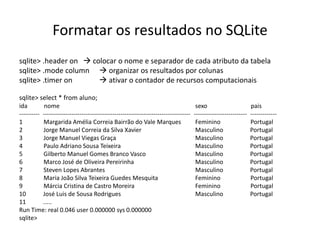 Formatar os resultados no SQLite
sqlite> .header on  colocar o nome e separador de cada atributo da tabela
sqlite> .mode column  organizar os resultados por colunas
sqlite> .timer on  ativar o contador de recursos computacionais
sqlite> select * from aluno;
ida nome sexo pais
---------- ------------------------------------------------------------------------ -------------------------- -------------
1 Margarida Amélia Correia Bairrão do Vale Marques Feminino Portugal
2 Jorge Manuel Correia da Silva Xavier Masculino Portugal
3 Jorge Manuel Viegas Graça Masculino Portugal
4 Paulo Adriano Sousa Teixeira Masculino Portugal
5 Gilberto Manuel Gomes Branco Vasco Masculino Portugal
6 Marco José de Oliveira Pereirinha Masculino Portugal
7 Steven Lopes Abrantes Masculino Portugal
8 Maria João Silva Teixeira Guedes Mesquita Feminino Portugal
9 Márcia Cristina de Castro Moreira Feminino Portugal
10 José Luis de Sousa Rodrigues Masculino Portugal
11 .....
Run Time: real 0.046 user 0.000000 sys 0.000000
sqlite>
Luís Borges Gouveia, lmbg@ufp.edu.pt
 