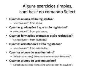 Alguns exercícios simples,
com base no comando Select
• Quantos alunos estão registados?
– select count(*) from aluno;
• Quantas graduações é que estão registadas?
– select count(*) from graduacao;
• Quantas formações avançadas estão registadas?
– select count(*) from favancada;
• Quantos orientadores estão registados?
– select count(*) from orientador;
• Quantos alunos do sexo feminino?
– Select count(sexo) from aluno where sexo=‘Feminino’;
• Quantos alunos do sexo masculino?
– Select count(sexo) from aluno where sexo=‘Masculino’;
Luís Borges Gouveia, lmbg@ufp.edu.pt
 