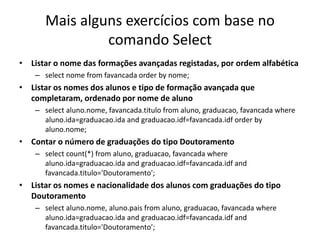 Mais alguns exercícios com base no
comando Select
• Listar o nome das formações avançadas registadas, por ordem alfabética
– select nome from favancada order by nome;
• Listar os nomes dos alunos e tipo de formação avançada que
completaram, ordenado por nome de aluno
– select aluno.nome, favancada.titulo from aluno, graduacao, favancada where
aluno.ida=graduacao.ida and graduacao.idf=favancada.idf order by
aluno.nome;
• Contar o número de graduações do tipo Doutoramento
– select count(*) from aluno, graduacao, favancada where
aluno.ida=graduacao.ida and graduacao.idf=favancada.idf and
favancada.titulo='Doutoramento';
• Listar os nomes e nacionalidade dos alunos com graduações do tipo
Doutoramento
– select aluno.nome, aluno.pais from aluno, graduacao, favancada where
aluno.ida=graduacao.ida and graduacao.idf=favancada.idf and
favancada.titulo='Doutoramento';
Luís Borges Gouveia, lmbg@ufp.edu.pt
 