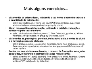 Mais alguns exercícios…
• Listar todos os orientadores, indicando o seu nome e nome de citação e
a quantidade de orientações
– select orientador.nome, nome_cit, count(*) from orientador, supervisao
where orientador.ido=supervisao.ido group by nome;
• Listar, todos os tipos de formação, indicando o total de graduações
existentes para cada um deles
– select distinct favancada.titulo, count(*) from favancada, graduacao where
favancada.idf=graduacao.idf group by favancada.titulo;
• Listar todas as graduações, por data, indicando a data, o nome do aluno
e a formação avançada efetuada
– select graduacao.data, aluno.nome, favancada.nome from graduacao, aluno,
favancada where graduacao.ida=aluno.ida and graduacao.idf=favancada.idf
order by data;
• Contar por ano, de forma ordenada, o número de formações avançadas
concluídas, mostrando inicialmente os anos mais recentes
– select strftime('%Y', data), count(*) from graduacao, aluno, favancada where
graduacao.ida=aluno.ida and graduacao.idf=favancada.idf group by
strftime('%Y', data) order by data desc;
Luís Borges Gouveia, lmbg@ufp.edu.pt
 