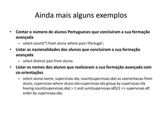 Ainda mais alguns exemplos
• Contar o número de alunos Portugueses que concluíram a sua formação
avançada
– select count(*) from aluno where pais='Portugal';
• Listar as nacionalidades dos alunos que concluíram a sua formação
avançada
– select distinct pais from aluno;
• Listar os nomes dos alunos que realizaram a sua formação avançada com
co-orientações
– select aluno.nome, supervisao.ida, count(supervisao.ida) as coorientacao from
aluno, supervisao where aluno.ida=supervisao.ida group by supervisao.ida
having count(supervisao.ida) > 1 and sum(supervisao.idf)/2 <> supervisao.idf
order by supervisao.ida;
Luís Borges Gouveia, lmbg@ufp.edu.pt
 
