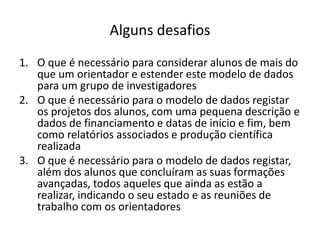 Alguns desafios
1. O que é necessário para considerar alunos de mais do
que um orientador e estender este modelo de dados
para um grupo de investigadores
2. O que é necessário para o modelo de dados registar
os projetos dos alunos, com uma pequena descrição e
dados de financiamento e datas de início e fim, bem
como relatórios associados e produção científica
realizada
3. O que é necessário para o modelo de dados registar,
além dos alunos que concluíram as suas formações
avançadas, todos aqueles que ainda as estão a
realizar, indicando o seu estado e as reuniões de
trabalho com os orientadores
Luís Borges Gouveia, lmbg@ufp.edu.pt
 