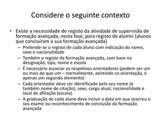 Considere o seguinte contexto
• Existe a necessidade de registo da atividade de supervisão de
formação avançada, nesta fase, para registo de alumni (alunos
que concluíram a sua formação avançada)
– Pretende-se o registo de cada aluno com indicação do nome,
sexo e nacionalidade
– Também o registo da formação avançada, com base na
designação, tipo, nome e escola
– É necessário associar os respetivos orientadores (podem ser um
ou mais do que um – normalmente, existindo co-orientação, é
apenas um segundo elemento)
– Cada orientador deve ser identificado pelo seu nome (e
também nome de citação), sexo, cargo atual, nacionalidade e
local de afiliação (escola)
– A graduação de cada aluno deve incluir a data em que ocorreu o
seu exame ou reconhecimento de conclusão da formação
avançada
Luís Borges Gouveia, lmbg@ufp.edu.pt
 